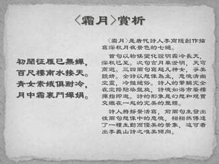 初聞征雁已無蟬，
百尺樓南水接天。
青女素娥俱耐冷，
月中霜裏鬥嬋娟。
<霜月>是唐代詩人李商隱創作描
寫深秋月夜景色的七絕。
首句以物候變化說明霜冷長天，
深秋已至。次句言月華澄明，天穹
高迥。三四兩句寫超凡神女，爭美
競妍。全詩以想像為主，意境清幽
空靈，冷豔絕俗。詩人的筆觸完全
在空際點染盤旋，詩境如海市蜃樓
彈指即逝。詩的形象是幻想和現實
交織在一起的完美的整體。
詩人將靜景活寫，前兩句生發出
後兩句想像中的意境，栩栩然傳達
了一種生動而優美的景象，這可看
出李義山詩之唯美傾向。
 