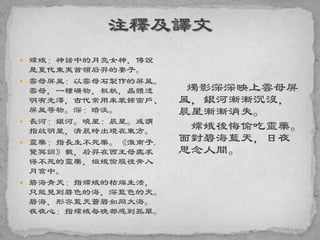  嫦娥：神話中的月亮女神，傳說
是夏代東夷首領后羿的妻子。
 雲母屏風：以雲母石製作的屏風。
雲母，一種礦物，板狀，晶體透
明有光澤，古代常用來裝飾窗戶、
屏風等物。深：暗淡。
 長河：銀河。曉星：晨星。或謂
指啟明星，清晨時出現在東方。
 靈藥：指長生不死藥。《淮南子.
覽冥訓》載，后羿在西王母處求
得不死的靈藥，姮娥偷服後奔入
月宮中。
 碧海青天：指嫦娥的枯燥生活，
只能見到碧色的海，深藍色的天。
碧海，形容藍天蒼碧如同大海。
夜夜心：指嫦娥每晚都感到孤單。
燭影深深映上雲母屏
風，銀河漸漸沉沒，
晨星漸漸消失。
嫦娥後悔偷吃靈藥。
面對碧海藍天，日夜
思念人間。
 