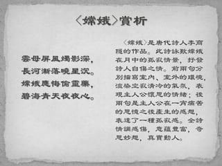 雲母屏風燭影深，
長河漸落曉星沉。
嫦娥應悔偷靈藥，
碧海青天夜夜心。
<嫦娥>是唐代詩人李商
隱的作品。此詩詠歎嫦娥
在月中的孤寂情景，抒發
詩人自傷之情。前兩句分
別描寫室內、室外的環境，
渲染空寂清冷的氣氛，表
現主人公懷思的情緒；後
兩句是主人公在一宵痛苦
的思憶之後產生的感想，
表達了一種孤寂感。全詩
情調感傷，意蘊豐富，奇
思妙想，真實動人。
 