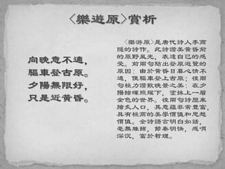 向晚意不適，
驅車登古原。
夕陽無限好，
只是近黃昏。
<樂游原>是唐代詩人李商
隱的詩作。此詩讚美黃昏前
的原野風光，表達自己的感
受。前兩句點出登原遊覽的
原因：由於黃昏日暮心情不
適，便驅車登上古原；後兩
句極力讚歎晚景之美：在夕
陽餘暉照耀下，塗抹上一層
金色的世界。後兩句詩歷來
膾炙人口，其意蘊非常豐富，
具有極高的美學價值和思想
價值。全詩語言明白如話，
毫無雕飾，節奏明快，感喟
深沉，富於哲理。
 