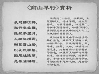 晨起動征鐸，
客行悲故鄉。
雞聲茅店月，
人跡板橋霜。
槲葉落山路，
枳花照驛牆。
因思杜陵夢，
鳧雁滿回塘。
溫庭筠(？-866)，字飛卿，太
原祁縣人。恃才不羈，終生不
得志。他精通音律，詩詞兼工。
詩與李商隱齊名，時稱<溫李>。
其詞藝成就在晚唐諸詞人之上，
為花間派首要詞人。
此詩描寫旅途中寒冷淒清的
早行景色，雖然正文沒有出現
一個<早>字，但是通過霜、月、
茅店、雞聲、人跡、板橋這六
個意象，把初春山村黎明特有
的景色，細膩而又精緻地描繪
出來。全詩語言明淨，結構縝
密，字裡行間都流露出遊子在
外的孤寂和思鄉之情，是唐詩
中的名篇。
 