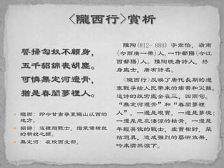 誓掃匈奴不顧身，
五千貂錦喪胡塵。
可憐無定河邊骨，
猶是春閨夢裡人。
 隴西: 即今甘肅寧夏隴山以西的
地方。
 貂錦：這裡指戰士，指裝備精良
的精銳之師。
 無定河：在陝西北部。
陳陶(812- 888) 字嵩伯，嶺南
(今兩廣一帶)人,一作鄱陽(今江
西鄱陽)人。陳陶晚唐詩人，終
身處士，廣有詩名。
<隴西行>反映了唐代長期的邊
塞戰爭給人民帶來的痛苦和災難。
這詩的跌宕處全在三、四兩句。
“無定河邊骨”和“春閨夢裡
人”，一邊是現實，一邊是夢境；
一邊是悲哀淒涼的枯骨，一邊是
年輕英俊的戰士，虛實相對，榮
枯迥異，造成強烈的藝術效果，
吟來潸然淚下。
 