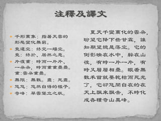  千形萬象：指暑天雲的
形態變化無窮。
 竟還空：終究一場空。
竟: 終於、居然之意。
 片復重：時而一片片、
一朵朵，時而重重疊疊。
重:雲朵重疊。
 無限：無數。盡：死盡。
 悠悠：悠然自得的樣子。
 奇峰: 旱雲聳立之狀。
夏天千變萬化的雲朵，
盼望它降下些甘霖，誰
知期望總是落空。它的
倒影映在水中，躲在山
後，有時一片一片，有
時又層層相疊。眼看無
數禾苗就要乾枯而死光
了，它卻悠閒自在的在
天上飄來飄去，不時化
成各種奇山異峰。
 