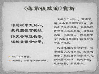 待到秋來九月八，
我花開後百花殺。
沖天香陣透長安，
滿城盡帶黃金甲。
 殺: 草木枯萎。
 黃金甲：金黃色鎧甲般菊花。
黃巢(820－884)，曹州冤
句(今山東菏澤西南)人，唐
末農民起義領袖。黃巢年輕
時曾多次參加科舉，卻屢試
不第，名落孫山，因此寫下
了<不第後賦菊詩>以抒發心
中不平之氣。
此詩運用比喻的手法，賦
予菊花以人格象徵，形象地
顯示了推翻唐朝的豪邁心志。
全詩辭采壯偉，設喻新穎，
想像奇特，氣魄雄偉。
 