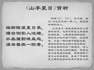 綠樹陰濃夏日長，
樓台倒影入池塘。
水晶簾動微風起，
滿架薔薇一院香。
高駢(821—887)，字千里，幽
州(今北京天津一帶)人，是晚唐
時期的詩人。
<山亭夏日>是晚唐軍旅詩人高
駢的詩作。這首詩寫在山間幽靜
的庭院里，入眼都是綠樹濃陰，
樓台在水池中留下倒影，微風拂
過，水晶一樣的簾子輕輕晃動，
薔薇的香氣也在隨之蕩漾開來，
充盈在庭院的每一個角落。詩人
捕捉了微風之後的簾動、花香這
些不易覺察的細節，傳神描繪了
夏日山亭的寧靜，表達了作者對
夏日鄉村風景的熱愛和讚美之情。
 