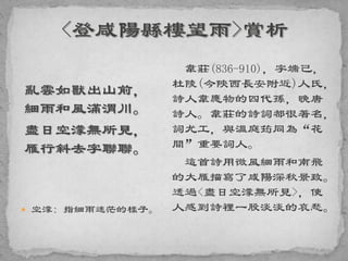亂雲如獸出山前，
細雨和風滿渭川。
盡日空濛無所見，
雁行斜去字聯聯。
 空濛: 指細雨迷茫的樣子。
韋莊(836-910)，字端己，
杜陵(今陝西長安附近)人氏，
詩人韋應物的四代孫，晚唐
詩人。韋莊的詩詞都很著名，
詞尤工，與溫庭筠同為“花
間”重要詞人。
這首詩用微風細雨和南飛
的大雁描寫了咸陽深秋景致。
透過<盡日空濛無所見>，使
人感到詩裡一股淡淡的哀愁。
 
