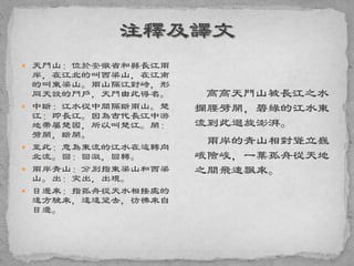  天門山：位於安徽省和縣長江兩
岸，在江北的叫西梁山，在江南
的叫東梁山。兩山隔江對峙，形
同天設的門戶，天門由此得名。
 中斷：江水從中間隔斷兩山。楚
江：即長江。因為古代長江中游
地帶屬楚國，所以叫楚江。開：
劈開，斷開。
 至此：意為東流的江水在這轉向
北流。回：回漩，回轉。
 兩岸青山：分別指東梁山和西梁
山。出：突出，出現。
 日邊來：指孤舟從天水相接處的
遠方駛來，遠遠望去，彷彿來自
日邊。
高高天門山被長江之水
攔腰劈開，碧綠的江水東
流到此迴旋澎湃。
兩岸的青山相對聳立巍
峨險峻，一葉孤舟從天地
之間飛速飄來。
 