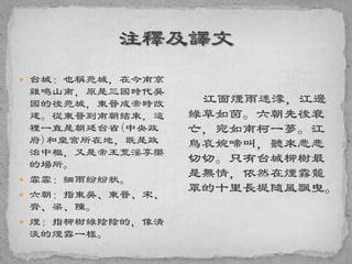  台城：也稱苑城，在今南京
雞鳴山南，原是三國時代吳
國的後苑城，東晉成帝時改
建。從東晉到南朝結束，這
裡一直是朝廷台省(中央政
府)和皇宮所在地，既是政
治中樞，又是帝王荒淫享樂
的場所。
 霏霏：細雨紛紛狀。
 六朝：指東吳、東晉、宋、
齊、梁、陳。
 煙：指柳樹綠陰陰的，像清
淡的煙霧一樣。
江面煙雨迷濛，江邊
綠草如茵。六朝先後衰
亡，宛如南柯一夢。江
鳥哀婉啼叫，聽來悲悲
切切。只有台城柳樹最
是無情，依然在煙霧籠
罩的十里長堤隨風飄曳。
 