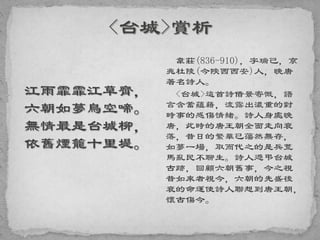 江雨霏霏江草齊，
六朝如夢鳥空啼。
無情最是台城柳，
依舊煙籠十里堤。
韋莊(836-910)，字瑞己，京
兆杜陵(今陝西西安)人，晚唐
著名詩人。
<台城>這首詩借景寄慨，語
言含蓄蘊藉，流露出濃重的對
時事的感傷情緒。詩人身處晚
唐，此時的唐王朝全面走向衰
落，昔日的繁華已蕩然無存，
如夢一場，取而代之的是兵荒
馬亂民不聊生。詩人憑弔台城
古跡，回顧六朝舊事，今之視
昔如來者視今，六朝的先盛後
衰的命運使詩人聯想到唐王朝，
懷古傷今。
 