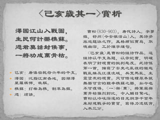 澤國江山入戰圖，
生民何計樂樵蘇。
憑君莫話封侯事，
一將功成萬骨枯。
 己亥：唐僖宗乾符六年的干支。
 澤國：泛指江南各地，因湖澤
星羅棋佈，故稱。
 樵蘇：打柴為樵，割草為蘇。
 憑: 煩請。
曹松(830-903)，唐代詩人。字夢
徵，舒州(今安徽潛山)人。其詩多
旅遊題詠之作。風格頗似賈島，取
境幽深，工於煉字煉句。
<己亥歲>是曹松的組詩作品。這
組詩以干支為題，以示紀實，明確
表明了對現實的批判態度。此詩係
第一首，描寫了安史之亂後的繼起
戰亂殃及江漢流域，兵荒馬亂、生
靈塗炭的現實。只可惜這種原本就
無樂可言的艱辛樵蘇之樂，如今也
不可復得。<一>與<萬>、將軍榮與
萬骨枯強烈對比，令人觸目驚心。
曹松以冷峻深邃的目光洞穿千百年
來封建戰爭的實質，寫得力透紙背，
入木三分。
 
