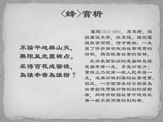 不論平地與山尖，
無限風光盡被占。
采得百花成蜜後，
為誰辛苦為誰甜？
羅隱(833-909)，原名橫，後
因屢試不第，改名隱。據說羅
隱貌古而陋、恃才傲物。一生
寫了許多諷喻政治社會現實的
詩歌，揭露晚唐社會的面相。
此詩表面歌詠的是蜜蜂為採
花蜜辛苦一生，享受卻甚少；
實際上乃託寓一般人民辛勞一
生，成果卻被剝奪的社會現實。
因此，一方面讚美終日勤勞為
社會創造價值卻被剝削的勞動
者，同時亦暗指社會中總存在
著一些不勞而獲的剝削者。
 