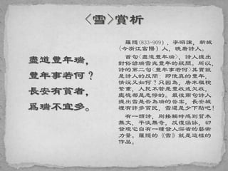 盡道豐年瑞，
豐年事若何？
長安有貧者，
爲瑞不宜多。
羅隱(833-909），字昭諫，新城
(今浙江富陽）人，晚唐詩人。
首句<盡道豐年瑞>，詩人提出
對俗諺瑞雪兆豐年的疑問。所以，
詩的第二句<豐年事若何>其實就
是詩人的反問：即使真的豐年，
情況又如何？只因為，唐末租稅
繁重，人民不管是豐收或欠收，
處境都是悲慘的。最後兩句詩人
提出雪是否為瑞的答案，長安城
裡有許多貧民，雪還是少下點吧！
有一類詩，剛接觸時感到質木
無文，平淡無奇，反復涵詠，卻
發現它自有一種發人深省的藝術
力量。羅隱的《雪》就是這樣的
作品。
 