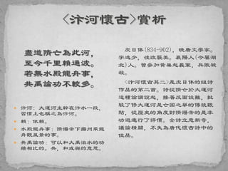 盡道隋亡為此河，
至今千里賴通波。
若無水殿龍舟事，
共禹論功不較多。
 汴河: 大運河主幹在汴水一段，
習慣上也稱之為汴河。
 賴：依賴。
 水殿龍舟事：隋煬帝下揚州乘龍
舟觀風景的事。
 共禹論功：可以和大禹治水的功
績相比的。共，和或與的意思。
皮日休(834-902)，晚唐文學家。
字逸少，後改襲美。襄陽人(今屬湖
北)人。曾參加黃巢起義軍，兵敗被
殺。
<汴河懷古其二>是皮日休的組詩
作品的第二首。詩從隋亡於大運河
這種論調說起，接著反面設難，批
駁了修大運河是亡國之舉的傳統觀
點，從歷史的角度對隋煬帝的是非
功過進行了評價。全詩立意新奇，
議論精闢，不失為唐代懷古詩中的
佳品。
 
