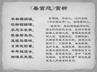 早被嬋娟誤，
欲妝臨鏡慵。
承恩不在貌，
教妾若為容。
風暖鳥聲碎，
日高花影重。
年年越溪女，
相憶采芙蓉。
杜荀鶴，字彥之，池州石埭
（今安徽太平)人，為晚唐詩人。
<春宮怨> 是杜荀鶴創作的代
宮女抒怨的代言詩。此詩含有自
歎無人賞識之意。首聯寫因貌美
而入宮，受盡孤寂，不願梳妝；
次聯寫取寵不在容貌，因而不必
妝扮了；三聯寫景，春風駘蕩，
風和日麗，鳥語花香，藉以烘托
寂寞空虛的情感；末聯寫往日之
歡樂，更露其怨情。其中“風暖
鳥聲碎，日高花影重”兩句是歷
來為人所推崇的名句。
 