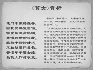 蓬門未識綺羅香，
擬托良媒益自傷。
誰愛風流高格調，
共憐時世儉梳妝。
敢將十指誇針巧，
不把雙眉鬥畫長。
苦恨年年壓金線，
為他人作嫁衣裳。
秦韜玉 唐代詩人，生卒年不詳，
字中明，一作仲明，京兆(今陝西
西安市)人。
<貧女>是詩人秦韜玉的作品。此
詩訴說貧女悲慘的處境和難言的苦
衷。詩人把貧女放在社會環境的矛
盾衝突中，通過獨白揭示貧女內心
深處的苦痛，著意刻畫貧女持重清
高的品行，對貧女給予深切同情，
也寄寓著作者的不平和感慨。全詩
沒有典故，不用比擬，語言質樸，
以廣泛深刻的內涵，濃厚的生活哲
理，使詩作蘊有重大的社會意義。
其中最後“為他人作嫁衣裳”一句
廣為流傳，是人所共稱的佳句。
 