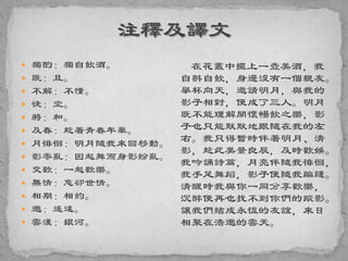  獨酌：獨自飲酒。
 既：且。
 不解：不懂。
 徒：空。
 將：和。
 及春：趁著青春年華。
 月徘徊：明月隨我來回移動。
 影零亂：因起舞而身影紛亂。
 交歡：一起歡樂。
 無情：忘卻世情。
 相期：相約。
 邈：遙遠。
 雲漢：銀河。
在花叢中擺上一壺美酒，我
自斟自飲，身邊沒有一個親友。
舉杯向天，邀請明月，與我的
影子相對，便成了三人。明月
既不能理解開懷暢飲之樂，影
子也只能默默地跟隨在我的左
右。我只得暫時伴著明月、清
影，趁此美景良辰，及時歡娛。
我吟誦詩篇，月亮伴隨我徘徊，
我手足舞蹈，影子便隨我蹁躚。
清醒時我與你一同分享歡樂，
沉醉便再也找不到你們的蹤影。
讓我們結成永恆的友誼，來日
相聚在浩邈的雲天。
 