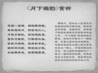 花間一壺酒，獨酌無相親。
舉杯邀明月，對影成三人。
月既不解飲，影徒隨我身。
暫伴月將影，行樂須及春。
我歌月徘徊，我舞影零亂。
醒時同交歡，醉後各分散。
永結無情遊，相期邈雲漢。
酒與月，是李白一生須臾不
曾離開的最忠實伴侶，無論他
走到哪裡，身處何方，總會留
下有關美酒與明月的興會淋漓
之作。<月下獨酌>的篇幅並不
算長，但其中卻飽含了一顆孤
獨、寂寞心靈的追求與嚮往。
這首詩通篇的出場人物只有李
白自己一個人，卻通過獨白的
方式，在心靈的深處掀起了一
層又一層的感情波瀾，既跌宕
起伏又率性天然，歷來被認為
是李白詩歌的激情代表之作。
 