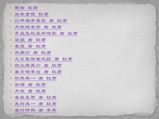  蜀相 杜甫
 旅夜書懷 杜甫
 江畔獨步尋花 唐 杜甫
 月夜憶舍弟 唐 杜甫
 茅屋為秋風所破歌 唐 杜甫
 望嶽 唐 杜甫
 春望 唐 杜甫
 兵車行 唐 杜甫
 九日藍田崔氏莊 唐 杜甫
 前出塞其六 唐 杜甫
 春日憶李白 唐 杜甫
 秋興其一 唐 杜甫
 登樓 唐 杜甫
 月夜 唐 杜甫
 春夜喜雨 唐 杜甫
 羌村其一 唐 杜甫
 春行即興 唐 李華
 