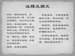  燕草：指燕地的草。燕，
河北省北部一帶，此泛指
北部邊地，征夫所在之處。
 秦桑：秦地的桑樹。秦，
指陝西省一帶，此指思婦
所在之地。燕地寒冷，草
木遲生於較暖的秦地。
 君：指征夫。懷歸：想家。
 妾：古代婦女自稱。此處
為思婦自指。
 羅幃：絲織的簾帳。
燕塞春草，才嫩得象碧
綠的小絲，秦地桑葉，早
已茂密得壓彎樹枝。
郎君啊，當你在邊境想
家的時候，也是我想你，
肝腸斷裂日子。
多情的春風呵，我與你
素不相識，你為何闖入羅
幃，攪亂我的情思？
 