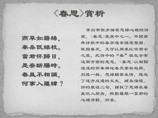 燕草如碧絲，
秦桑低綠枝。
當君怀歸日，
是妾斷腸時。
春風不相識，
何事入羅幃？
李白有很多描寫思婦心理的詩
篇，<春思>是其中之一。中國古
典詩歌中的春字通常語意雙關：
既指春天，又可以用來比喻男女
之愛。此詩中的“春”就包含有
這兩方面的意思。<春思>以相隔
遙遠的燕秦兩地春天景物起興，
別具一格。思婦觸景生情，想起
了遠方戍邊的丈夫，頗為傷懷。
詩的最後二句，捕捉了思婦在春
風吹入閨房，掀動羅帳一霎那的
心理活動，妙甚。
 
