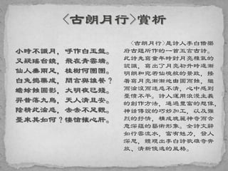 小時不識月，呼作白玉盤。
又疑瑤台鏡，飛在青雲端。
仙人垂兩足，桂樹何團團。
白兔搗藥成，問言與誰餐？
蟾蜍蝕圓影，大明夜已殘。
羿昔落九烏，天人清且安。
陰精此淪惑，去去不足觀。
憂來其如何？悽愴摧心肝。
<古朗月行>是詩人李白借樂
府古題所作的一首五言古詩。
此詩先寫童年時對月亮稚氣的
認識，寫出了月亮初升時逐漸
明朗和宛若仙境般的景致，接
著寫月亮漸漸地由圓而蝕，繼
而淪沒而迷惑不清，心中感到
憂憤不平。詩人運用浪漫主義
的創作方法，通過豐富的想像，
神話傳說的巧妙加工，以及強
烈的抒情，構成瑰麗神奇而含
意深蘊的藝術形象。全詩文辭
如行雲流水，富有魅力，發人
深思，體現出李白詩歌雄奇奔
放、清新俊逸的風格。
 