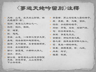  天姥：山名，在天台山對面。姥
此處讀作<母>。
 瀛洲：東海上三神山之一。
 微茫：隱約、模糊。
 信：確實。
 拔：超越。
 赤城：山名，一峰有三百多丈高。
 吳越：過去吳國和越國領地。
 鏡湖：又叫鑒湖，在會稽縣西南。
 剡溪：在剡縣西南。
 謝公：謝靈運，六朝時大詩人。
 淥水: 清水。
 謝公屐：謝靈運遊山時足穿特製
木屐：前後有齒，上山去前齒，
下山去後齒。
 青雲梯：高山石徑像入雲的梯子。
 殷：震動。栗：恐懼，發抖。
 澹澹：水波動的樣子。
 列缺：閃電。石扇：石頭門扇。
 訇：形容聲音很大。
 青冥：青藍色天空。
 金銀台: 神仙所居之處。
 雲之君: 指乘風雲而降之仙人。
 鸞：鳳凰一類的神鳥。
 回車：掉轉車頭。悸：心跳。
 向來: 剛才。
 摧眉: 低頭。
 