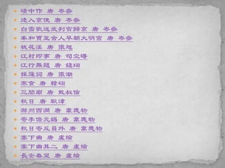  磧中作 唐 岑參
 逢入京使 唐 岑參
 白雪歌送武判官歸京 唐 岑參
 奉和賈至舍人早朝大明宮 唐 岑參
 桃花溪 唐 張旭
 江村即事 唐 司空曙
 江行無題 唐 錢珝
 採蓮詞 唐 張潮
 寒食 唐 韓翃
 三閭廟 唐 戴叔倫
 秋日 唐 耿湋
 滁州西澗 唐 韋應物
 寄李儋元錫 唐 韋應物
 秋日寄丘員外 唐 韋應物
 塞下曲 唐 盧綸
 塞下曲其二 唐 盧綸
 長安春望 唐 盧綸
 