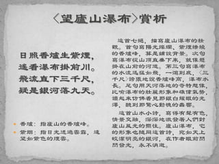 日照香爐生紫煙，
遙看瀑布掛前川。
飛流直下三千尺，
疑是銀河落九天。
 香爐: 指廬山的香爐峰。
 紫烟：指日光透過雲霧，遠
望如紫色的煙雲。
這首七絕，描寫廬山瀑布的壯
觀。首句寫陽光燦爛、紫煙繚繞
的香爐峰，算是鋪設背景。次句
寫瀑布從山頂直垂下來，就像懸
掛在山前的河道。第三句寫瀑布
的水流迅猛如飛，一瀉到底，<三
千尺>誇張地說香爐峰高，瀑布水
長。尾句用天河落地的奇特想像，
比喻瀑布的壯麗形象和雄偉氣勢，
讀起來仿佛看見那銀白耀眼的光
澤，聽到那驚心動魄的轟響。
這首山水小詩，寫得有聲有色，
情景交融，深深地激發著人們對
廬山風光的嚮往。廬山瀑布，它
的形象也隨同這首詩，宛如天上
皎潔明亮的銀河，在作者眼前閃
閃發光，永不消逝。
 