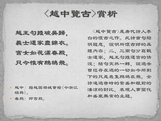 越王勾踐破吳歸，
義士還家盡錦衣。
宮女如花滿春殿，
只今惟有鷓鴣飛。
 越中: 指越國都城會稽(今浙江
紹興)。
 春殿: 即宮殿。
<越中覽古>是唐代詩人李
白的懷古之作。此詩首句點
明題意，說明所懷古跡的具
體內容；二、三兩句分寫戰
士還家、越王勾踐還宮的情
況；結句突然一轉，說過去
曾經存在過的一切如今所剩
下的只是幾隻鷓鴣在飛。全
詩通過昔時的繁盛和眼前的
淒涼的對比，表現人事變化
和盛衰無常的主題。
 