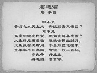 君不見
黃河之水天上來，奔流到海不復回？
君不見
高堂明鏡悲白髮，朝如青絲暮成雪？
人生得意須盡歡，莫使金樽空對月。
天生我材必有用，千金散盡還復來。
烹羊宰牛且為樂，會須一飲三百杯。
岑夫子，丹丘生，
將進酒，君莫停。
 