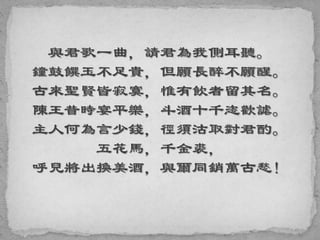 與君歌一曲，請君為我側耳聽。
鐘鼓饌玉不足貴，但願長醉不願醒。
古來聖賢皆寂寞，惟有飲者留其名。
陳王昔時宴平樂，斗酒十千恣歡謔。
主人何為言少錢，徑須沽取對君酌。
五花馬，千金裘，
呼兒將出換美酒，與爾同銷萬古愁！
 