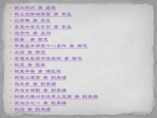  晚次鄂州 唐 盧綸
 夜上受降城聞笛 唐 李益
 江南曲 唐 李益
 喜見外弟又言別 唐 李益
 遊子吟 唐 孟郊
 晚春 唐 韓愈
 早春呈水部張十八員外 唐 韓愈
 山石 唐 韓愈
 左遷至藍關示侄孫湘 唐 韓愈
 秋思 唐 張籍
 城東早春 唐 楊巨源
 西塞山懷古 唐 劉禹鍚
 烏衣巷 唐 劉禹鍚
 再遊玄都觀 唐 劉禹鍚
 酬樂天揚州初逢席上見贈 唐 劉禹鍚
 浪淘沙之一 唐 劉禹錫
 秋詞 唐 劉禹鍚
 