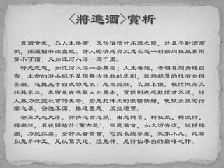 置酒會友，乃人生快事，又恰值懷才不遇之際，於是乎對酒高
歌，揮灑個淋漓盡致。詩人的情感與文思在這一刻如同狂風暴雨
勢不可擋；又如江河入海一瀉千里。
時光流逝，如江河入海一去無回；人生苦短，看朝暮間青絲白
雪；生命的渺小似乎是個無法挽救的悲劇，能夠解憂的惟有金樽
美酒。這便是李白式的悲哀：悲而能壯，哀而不傷，極憤慨而又
極其豪放。表面是在感歎人生易老，實際則在感歎懷才不遇。詩
人無力改變社會的黑暗，於是把沖天的激憤情緒，化做豪放的行
樂之舉，發洩不滿，排遣憂愁，反抗現實。
全篇大起大落，詩情忽翕忽張，由悲轉喜、轉狂放、轉激憤、
轉癲狂，最後歸結於<萬古愁>，回應篇首，如大河奔流，縱橫捭
闔，力能扛鼎。全詩五音繁會，句式長短參差，氣象不凡。此篇
如鬼斧神工，足以驚天地、泣鬼神，是詩仙李白的巔峰之作。
 