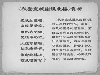 江城如畫裡，
山晚望晴空。
兩水夾明鏡，
雙橋落彩虹。
人煙寒橘柚，
秋色老梧桐。
誰念北樓上，
臨風懷謝公？
<秋登宣城謝脁北樓>是
詩人李白的作品。這是一
首風格獨特的懷舊詩，前
面主要內容是寫景狀物，
描寫了登上謝脁樓所見到
的美麗景色，而在最後點
明懷念謝脁，抒發了詩人
對先賢的追慕之情。全詩
語言清新優美，格調淡雅
脫俗，意境蒼涼曠遠。
 