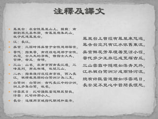  鳳凰台：在金陵鳳凰山上。據載：南
朝劉宋元嘉年間，有鳳凰飛集此山，
故于此建鳳凰台。
 江：長江。
 吳宮：三國時孫吳曾于金陵建都築宮。
 晉代：指東晉，南渡後也建都于金陵。
衣冠，士大夫的穿戴，借指士大夫、
官紳。古丘：古墳。
 三山：山名，在南京西南長江邊，三
峰並列，南北相連，故號三山。
 二水：指秦淮河流經南京後，西入長
江，被橫截其間的白鷺洲分為二支。
 白鷺洲：白鷺洲：古代長江中的沙洲，
洲上多集白鷺，故名。
 浮雲蔽日：比喻讒臣當道障蔽賢良。
浮雲：比喻奸邪小人。
 長安：這裡用京城指代朝廷和皇帝。
鳳凰台上曾經有鳳凰來悠遊，
鳳去台空只有江水依舊東流。
吳宮鮮花芳草埋著荒涼小徑，
晉代多少王族已成荒塚古丘。
三山雲霧中隱現如落青天外，
江水被白鷺洲分成兩條河流。
總有奸臣當道猶如浮雲遮日，
長安望不見心中鬱悶長懷愁。
 