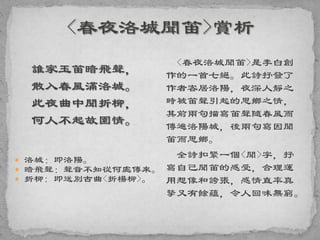 誰家玉笛暗飛聲，
散入春風滿洛城。
此夜曲中聞折柳，
何人不起故園情。
 洛城：即洛陽。
 暗飛聲：聲音不知從何處傳來。
 折柳: 即送別古曲<折楊柳>。
<春夜洛城聞笛>是李白創
作的一首七絕。此詩抒發了
作者客居洛陽，夜深人靜之
時被笛聲引起的思鄉之情，
其前兩句描寫笛聲隨春風而
傳遍洛陽城，後兩句寫因聞
笛而思鄉。
全詩扣緊一個<聞>字，抒
寫自己聞笛的感受，合理運
用想像和誇張，感情直率真
摯又有餘蘊，令人回味無窮。
 