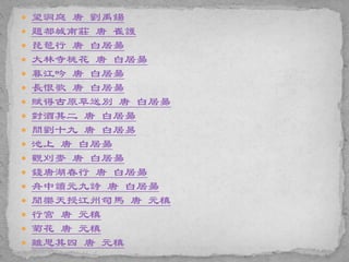  望洞庭 唐 劉禹鍚
 題都城南莊 唐 崔護
 琵琶行 唐 白居昜
 大林寺桃花 唐 白居昜
 暮江吟 唐 白居昜
 長恨歌 唐 白居昜
 賦得古原草送別 唐 白居昜
 對酒其二 唐 白居昜
 問劉十九 唐 白居易
 池上 唐 白居昜
 觀刈麥 唐 白居昜
 錢唐湖春行 唐 白居昜
 舟中讀元九詩 唐 白居昜
 聞樂天授江州司馬 唐 元稹
 行宮 唐 元稹
 菊花 唐 元稹
 離思其四 唐 元稹
 