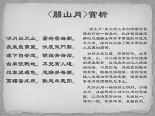 明月出天山，蒼茫雲海間。
長風幾萬里，吹度玉門關。
漢下白登道，胡窺青海灣。
由來征戰地，不見有人還。
戍客望邊色，思歸多苦顏。
高樓當此夜，歎息未應閑。
<關山月>是大詩人李白借樂府舊
題創作的一首五古。此詩寫遠離家
鄉的戍邊將士與家中妻室的相互思
念之情，深刻地反映了戰爭帶給廣
大民眾的痛苦。
全詩分為三層，開頭四句，主要
寫關、山、月三種因素在內的遼闊
的邊塞圖景，從而表現出征人懷鄉
的情緒；中間四句，具體寫到戰爭
的景象，戰場悲慘殘酷；後四句寫
征人望邊地而思念家鄉，進而推想
妻子月夜高樓歎息不止。
此詩如同一幅由關山明月、沙場
哀怨、戍客思歸三部分組成的邊塞
圖，以怨情貫穿全詩，色調統一，
渾然一體，氣象雄渾，風格自然。
 