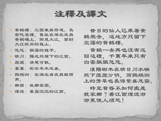  黃鶴樓：三國東吳修建。為
古代名樓，舊址在湖北武昌
黃鶴磯上，俯見大江，面對
大江彼岸的龜山。
 悠悠：飄蕩的樣子。
 晴川：陽光照耀下的江面。
 歷歷：清楚可數。
 萋萋：形容草木茂盛。
 鸚鵡洲：在湖北省武昌縣西
南。
 鄉關：故鄉家園。
 煙波：暮靄沉沉的江面。
昔日的仙人已乘著黃
鶴飛去，這地方只留下
空蕩的黃鶴樓。
黃鶴一去再也沒有返
回這裡，千萬年來只有
白雲飄飄悠悠。
漢陽樹木在晴日川水映
照下歷歷分明，而鸚鵡洲
上的芳草也長得繁盛茂密。
時至黃昏不知何處是
我家鄉？看江面煙波渺
渺更使人煩愁！
 