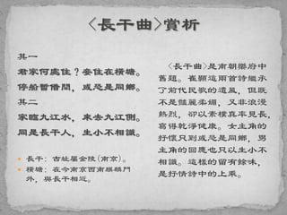 其一
君家何處住？妾住在橫塘。
停船暫借問，或恐是同鄉。
其二
家臨九江水，來去九江側。
同是長干人，生小不相識。
 長干: 古址屬金陵(南京)。
 橫塘: 在今南京西南麒麟門
外，與長干相近。
<長干曲>是南朝樂府中
舊題。崔顥這兩首詩繼承
了前代民歌的遺風，但既
不是豔麗柔媚，又非浪漫
熱烈，卻以素樸真率見長，
寫得乾淨健康。女主角的
抒懷只到或恐是同鄉，男
主角的回應也只以生小不
相識。這樣的留有餘味，
是抒情詩中的上乘。
 