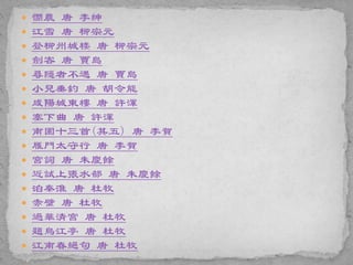  憫農 唐 李紳
 江雪 唐 柳宗元
 登柳州城楼 唐 柳宗元
 劍客 唐 賈島
 尋隱者不遇 唐 賈島
 小兒垂釣 唐 胡令能
 咸陽城東樓 唐 許渾
 塞下曲 唐 許渾
 南園十三首(其五) 唐 李賀
 雁門太守行 唐 李賀
 宮詞 唐 朱慶餘
 近試上張水部 唐 朱慶餘
 泊秦淮 唐 杜牧
 赤壁 唐 杜牧
 過華清宮 唐 杜牧
 題烏江亭 唐 杜牧
 江南春絕句 唐 杜牧
 