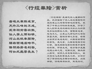 岧嶢太華俯咸京，
天外三峰削不成。
武帝祠前雲欲散，
仙人掌上雨初晴。
河山北枕秦關險，
驛路西連漢畤平。
借問路旁名利客，
何如此處學長生？
<行經華陰>是唐代詩人崔顥的作
品。此詩描寫了詩人途經華陰時所
見的華山三峰雄奇險峻的景色，表
現了中華山河的壯美瑰麗，抒發了
詩人對奔走名利者的不恥以及對學
道求仙的嚮往之情。首聯寫遠景，
起句不凡，以華山之高峻和三峰的
高矗天際，壓倒京都之豪富，暗寓
出世高於追名逐利；次聯寫晴雨時
的景色，是近景；三聯寫想像中的
幻景，描述華陰地勢的險要和漢畤
的形勝，即景生感，隱含倦于風塵
退隱山林之意；尾聯反詰，借向旁
人勸喻，說明凡爭名奪利的人，就
不得安心息影學長生之術。全詩打
破了律詩的起承轉合的格式，別具
神韻。詩境雄渾壯闊，寓意深刻。
 