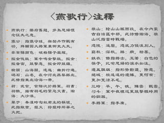  燕歌行：樂府舊題，多為思婦懷
念征夫之意。
 張公：指張守珪，與契丹作戰有
功，拜輔國大將軍兼御史大夫。
 非常賜顏色：破格賜予榮耀。
 摐金伐鼓：軍中鳴金擊鼓。摐金：
摐音窗，敲擊意，摐金即敲鑼。
 榆關：山海關。逶迤：曲折行進。
碣石：山名，在今河北昌黎縣北。
此借指東北沿海一帶。
 尉：武官，官階次於將軍。羽書：
羽檄，插有羽毛的緊急文書。瀚
海：大沙漠。
 單于：秦漢時匈奴君主的稱號，
此指敵酋。獵火：狩獵時所舉之
火把。
 狼山：陰山山脈西段，在今內蒙
古自治區中部。此詩借瀚海、狼
山泛指當時戰場。
 憑陵：逼壓。憑武力侵淩別人。
 窮秋：深秋。腓：病，枯萎。
 鉄衣：借指將士。玉箸：白色的
筷子，比喻思婦的淚水如注。
 邊風飄颻：指形勢動盪、險惡。
絕域：極遙遠的邊陲。更何有：
更加荒涼不毛。
 三時：早、午、晚。陣雲：戰雲。
刁斗：軍中夜裡巡更敲擊報時用
的銅器。
 李將軍：指李廣。
 