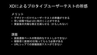 XDによるプロタイプユーザーテストの所感
• デザイナーだけでユーザーテストの準備ができる
• 早い段階でBad UIに気付くことができる
• 実装後の大幅な修正を減らせる（かもしれない）
メリット
課題
• 画面遷移ベースの簡易的なテストしかできない
• 被験者に直接XDを触ってもらう必要がある
• URLシェアでの実機録画テストができない
 