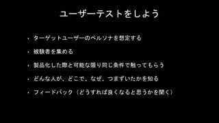 ユーザーテストをしよう
• ターゲットユーザーのペルソナを想定する
• 被験者を集める
• 製品化した際と可能な限り同じ条件で触ってもらう
• どんな人が、どこで、なぜ、つまずいたかを知る
• フィードバック（どうすれば良くなると思うかを聞く）
 