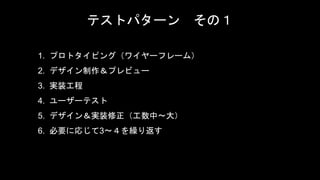 テストパターン その１
1. プロトタイピング（ワイヤーフレーム）
2. デザイン制作＆プレビュー
3. 実装工程
4. ユーザーテスト
5. デザイン＆実装修正（工数中〜大）
6. 必要に応じて3〜４を繰り返す
 