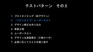 テストパターン その２
1. プロトタイピング（仮デザイン）
2. （プロトタイプ）ユーザーテスト
3. デザイン修正＆作り込み
4. 実装工程
5. ユーザーテスト
6. デザイン＆実装修正（工数小〜中）
7. 必要に応じて５と６を繰り返す
 