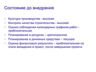 Состояние до внедрения
• Культура производства - высокая
• Контроль качества строительства - высокий
• Оценка соблюдения календарных графиков работ -
приблизительная
• Планирование в ресурсах – краткосрочное
• Планирование в денежных средствах – текущее
• Оценка финансового результата – приблизительная на
этапе вхождения в проект, после завершения проекта
 