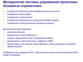 8
Методология системы управления проектами.
Основные справочники
− Справочник объектов и вех (Номенклатурные группы)
− Справочник видов работ
− Справочник статей затрат
− Справочник материальных ресурсов (Номенклатура)
− Справочник статей движения денежных средств
Данная аналитика позволяет:
− разложить бизнес;
− разграничить ответственность;
− создать предпосылки для планирования работ;
− разграничить ответственность, закрепить ЦФО;
− организовать учет данных таким образом, чтобы сотрудники понимали
общий процесс.
Требования при внедрении ПО – обеспечение сквозного использования НСИ
всеми системами.
 