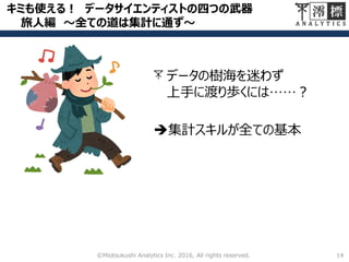 キミも使える！ データサイエンティストの四つの武器
旅人編 ～全ての道は集計に通ず～
14©Miotsukushi Analytics Inc. 2016, All rights reserved.
データの樹海を迷わず
上手に渡り歩くには……？
集計スキルが全ての基本
 
